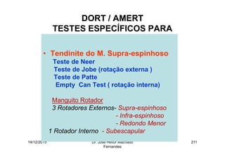 14/12/2015 Dr. José Heitor Machado
Fernandes
211
DORT / AMERT
TESTES ESPECÍFICOS PARA
• Tendinite do M. Supra-espinhoso
Teste de Neer
Teste de Jobe (rotação externa )
Teste de Patte
Empty Can Test ( rotação interna)
Manguito Rotador
3 Rotadores Externos- Supra-espinhoso
- Infra-espinhoso
- Redondo Menor
1 Rotador Interno - Subescapular
 