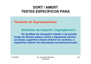 14/12/2015 Dr. José Heitor Machado
Fernandes
215
DORT / AMERT
TESTES ESPECÍFICOS PARA
• Tendinite do Supraespinhoso
Síndrome do Impacto ( Impingement )
Os tendões do manguito rotador e da porção
longa do Bíceps batem contra o ligamento córaco-
acromial, superfície ântero-inferior do acrômio, e
superfície inferior da articulação acromioclavicular.
 