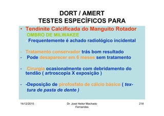 14/12/2015 Dr. José Heitor Machado
Fernandes
218
DORT / AMERT
TESTES ESPECÍFICOS PARA
• Tendinite Calcificada do Manguito Rotador
OMBRO DE MILWAKEE
- Frequentemente é achado radiológico incidental
- Tratamento conservador trás bom resultado
- Pode desaparecer em 6 meses sem tratamento
- Cirurgia ocasionalmente com debridamento do
tendão ( artroscopia X exposição )
- -Deposição de pirofosfato de cálcio básico ( tex-
tura de pasta de dente )
 