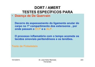 14/12/2015 Dr. José Heitor Machado
Fernandes
223
DORT / AMERT
TESTES ESPECÍFICOS PARA
• Doença de De Quervain
Decorre do espessamento do ligamento anular do
carpo no 1º compartimento dos extensores , por
onde passam o ECP e o ALP.
O processo inflamatório com o tempo acomete os
tecidos sinoviais peritendíneos e os tendões.
Teste de Finkelstein
 