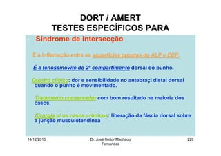 14/12/2015 Dr. José Heitor Machado
Fernandes
226
DORT / AMERT
TESTES ESPECÍFICOS PARA
• Síndrome de Intersecção
É a inflamação entre as superfícies opostas do ALP e ECP.
É a tenossinovite do 2º compartimento dorsal do punho.
Quadro clínico: dor e sensibilidade no antebraçi distal dorsal
quando o punho é movimentado.
Tratamento conservador com bom resultado na maioria dos
casos.
Cirurgia p/ os casos crônicos: liberação da fáscia dorsal sobre
a junção musculotendínea
 