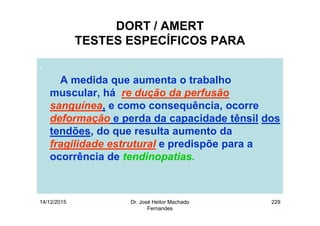14/12/2015 Dr. José Heitor Machado
Fernandes
229
DORT / AMERT
TESTES ESPECÍFICOS PARA
.
A medida que aumenta o trabalho
muscular, há re dução da perfusão
sanguínea, e como consequência, ocorre
deformação e perda da capacidade tênsil dos
tendões, do que resulta aumento da
fragilidade estrutural e predispõe para a
ocorrência de tendinopatias.
 