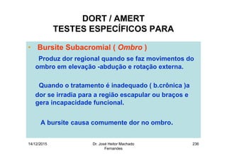 14/12/2015 Dr. José Heitor Machado
Fernandes
236
DORT / AMERT
TESTES ESPECÍFICOS PARA
• Bursite Subacromial ( Ombro )
Produz dor regional quando se faz movimentos do
ombro em elevação -abdução e rotação externa.
Quando o tratamento é inadequado ( b.crônica )a
dor se irradia para a região escapular ou braços e
gera incapacidade funcional.
A bursite causa comumente dor no ombro.
 