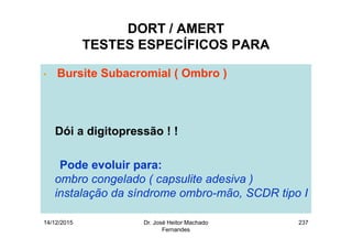 14/12/2015 Dr. José Heitor Machado
Fernandes
237
DORT / AMERT
TESTES ESPECÍFICOS PARA
• Bursite Subacromial ( Ombro )
Dói a digitopressão ! !
Pode evoluir para:
ombro congelado ( capsulite adesiva )
instalação da síndrome ombro-mão, SCDR tipo I
 