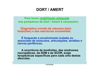 14/12/2015 Dr. José Heitor Machado
Fernandes
246
DORT / AMERT
Para haver reabilitação adequada
nos portadores de Dort / Amert é necessário:
Diagnóstico correto da natureza da(s)
lesão(ões) e das estruturas acometidas.
• É frequente o envolvimento isolado ou
associado de músculos, articulações, tendões e
nervos periféricos.
• A ocorrência de tendinites, das síndromes
neuropáticas, da SDM e de SCDR, exige
terapêuticas específicas para cada uma destas
afeccões.
 
