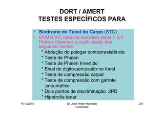 14/12/2015 Dr. José Heitor Machado
Fernandes
261
DORT / AMERT
TESTES ESPECÍFICOS PARA
• Síndrome do Túnel do Carpo (STC)
• ENMG VC/ latência sensitiva distal > 3,5
Pode-s observar a positividade dos
seguintes testes:
* Abdução do polegar contrarresistência
* Teste de Phalen
* Teste de Phalen Invertido
* Sinal de digito-percussão no túnel
* Teste de compressão carpal
* Teste de compressão com garrote
pneumático
* Dois pontos de discriminação 2PD
* Hipotrofia tenar
 