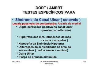 14/12/2015 Dr. José Heitor Machado
Fernandes
274
DORT / AMERT
TESTES ESPECÍFICOS PARA
• Síndrome do Canal Ulnar ( cotovelo )
Locais possíveis de compressão: Arcada de medial
* Digito-percussão positiva no canal ulnar
(próximo ao olécrano)
* Hipotrofia dos mm. Intrínsecos da maõ
( casos avançados )
* Hipotrofia da Eminência Hipotenar
* Alterações da sensibilidade na área do
nervo ulnar ( dedos anular e mínimo)
* Garra Ulnar
* Força de prensão diminuída.
 