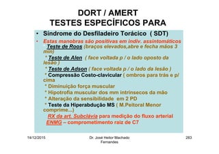 14/12/2015 Dr. José Heitor Machado
Fernandes
283
DORT / AMERT
TESTES ESPECÍFICOS PARA
• Síndrome do Desfiladeiro Torácico ( SDT)
• Estas manobras são positivas em indiv. assintomáticos
* Teste de Roos (braços elevados,abre e fecha mãos 3
min)
* Teste de Alen ( face voltada p / o lado oposto da
lesão )
* Teste de Adson ( face voltada p / o lado da lesão )
* Compressão Costo-clavicular ( ombros para trás e p/
cima
* Diminuíção força muscular
* Hipotrofia muscular dos mm intrínsecos da mão
* Alteração da sensibilidade em 2 PD
* Teste da Hiperabdução MS ( M.Peitoral Menor
comprime...)
RX da art. Subclávia para medição do fluxo arterial
ENMG – comprometimento raiz de C7
 