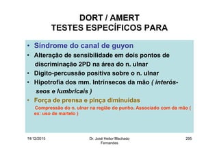 14/12/2015 Dr. José Heitor Machado
Fernandes
295
DORT / AMERT
TESTES ESPECÍFICOS PARA
• Síndrome do canal de guyon
• Alteração de sensibilidade em dois pontos de
discriminação 2PD na área do n. ulnar
• Digito-percussão positiva sobre o n. ulnar
• Hipotrofia dos mm. Intrínsecos da mão ( interós-
seos e lumbricais )
• Força de prensa e pinça diminuídas
Compressão do n. ulnar na região do punho. Associado com da mão (
ex: uso de martelo )
 