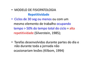 • MODELO DE FISIOPATOLOGIA
Repetitividade
• Ciclos de 30 seg ou menos ou com um
mesmo elemento de trabalho ocupando
tempo > 50% do tempo total do ciclo = alta
repetitividade (Silverstein, 1985);
• Tarefas desenvolvidas durante partes do dia e
não durante toda a jornada não
ocasionariam lesões (Kilbom, 1994)
 