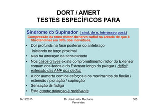14/12/2015 Dr. José Heitor Machado
Fernandes
305
DORT / AMERT
TESTES ESPECÍFICOS PARA
Síndrome do Supinador ( sind. do n. interósseo post.)
Compressão do ramo motor do nervo radial na Arcada de que é
fibrotendínea em 30% dos indivíduos.
• Dor profunda na face posterior do antebraço,
iniciando no terço proximal
• Não há alteração da sensibilidade
• Nos casos graves existe comprometimento motor do Extensor
comum dos dedos e do Extensor longo do polegar ( déficit
extensão das AMF dos dedos)
• A dor aumenta com os esforços e os movimentos de flexão /
extensão / pronação / supinação
• Sensação de fadiga
• Este quadro doloroso é recidivante
 