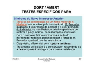 14/12/2015 Dr. José Heitor Machado
Fernandes
307
DORT / AMERT
TESTES ESPECÍFICOS PARA
Síndrome do Nervo Interósseo Anterior
• Trata-se da compressão de um ramo motor do n.
Mediano, responsável pela inervação do M. Pronador
quadrado, Flexor longo do polegar e Flexor profundo
do indicador, se manifestando pela incapacidade de
realizar a pinça normal, sem alterações sensitivas.
• Com o cotovelo fletido eliminamos a ação do
m.Pronador redondo, podendo testar a força do m.
Pronador quadrado contra resistência.
• Diagnóstico diferencial com ruptura tendínea.
• Tratamento de eleição é o conservador, reservando-se
a descompressão cirúrgica para casos resistentes.
 