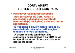 14/12/2015 Dr. José Heitor Machado
Fernandes
308
DORT / AMERT
TESTES ESPECÍFICOS PARA
• Para haver reabilitação adequada
nos portadores de Dort / Amert é
necessário o diagnóstico correto da
natureza da(s) lesão(ões) e das estruturas
acometidas.
É frequente o envolvimento isolado ou
associado de músculos, articulações,
tendões e nervos periféricos.
A ocorrência de tendinites, das
síndromes neuropáticas e da SDM exige
terapêuticas específicas para cada uma
destas afeccões.
 