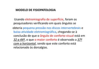 MODELO DE FISIOPATOLOGIA
Usando eletromiografia de superfície, foram os
pesquisadores verificando em quais ângulos se
obteria pequena pressão nos discos intervertebrais e
baixa atividade eletromiográfica, chegando-se à
conclusão de que o ângulo de conforto visual está em
32 a 44º, e que o maior conforto é observado a 37º
com a horizontal, sendo que este conforto está
relacionado às dorsalgias.
 