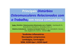 Principais Distúrbios
Osteomusculares Relacionados com
o Trabalho, em nossa comunidade.
Fonte: Distúrbios Osteomusculares Relacionados com o Trabalho – Azambuja,M.I.R.;
Brum,M.C.B.; Viana,M.C.V.; Fernandes,J.H.M.; in
Medicina Ambulatorial – Condutas de Atenção Primária 4ª ed., Schmidt,M.I.; Duncan,
B.B.; Giugliani,E.R.J. & Et AL. - Artmed 2012
Tendinites inflamatórias
Neuropatias compressivas
Lombalgias, Cervicalgias
SDM, SCDR-tipo I, SCDR-tipoII
 