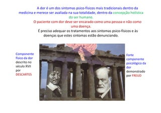 A dor é um dos sintomas psico-físicos mais tradicionais dentro da
medicina e merece ser avaliada na sua totalidade, dentro da concepção holística
do ser humano.
O paciente com dor deve ser encarado como uma pessoa e não como
uma doença.
É preciso adequar os tratamentos aos sintomas psico-físicos e às
doenças que estes sintomas estão denunciando.
Componente
físico da dor
descrito no
século XVII
por
DESCARTES
Forte
componente
psicológico da
dor
demonstrado
por FREUD
 