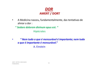 JOSÉ HEITOR MACHADO
FERNANDES
61
DOR
AMERT / DORT
• A Medicina nasceu, fundamentalmente, das tentativas de
aliviar a dor :
“ Sedare dolorem divinum opus est. “
Hipócrates
• “ Nem tudo o que é mensurável é importante; nem tudo
o que é importante é mensurável.”
A. Einstein
 