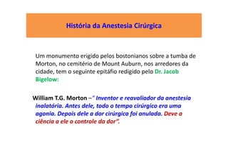 História da Anestesia Cirúrgica
Um monumento erigido pelos bostonianos sobre a tumba de
Morton, no cemitério de Mount Auburn, nos arredores da
cidade, tem o seguinte epitáfio redigido pelo Dr. Jacob
Bigelow:
William T.G. Morton –“ Inventor e reavaliador da anestesia
inalatória. Antes dele, todo o tempo cirúrgico era uma
agonia. Depois dele a dor cirúrgica foi anulada. Deve a
ciência a ele o controle da dor”.
 