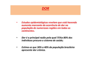 DOR
• Estudos epidemiológicos revelam que está havendo
aumento marcante da ocorrência de dor na
população de numerosas regiões em todos os
continentes.
• Dor é a principal razão pela qual 75%a 80% dos
indivíduos procura o sistema de saúde;
• Estima-se que 30% a 40% da população brasileira
apresente dor crônica.
 