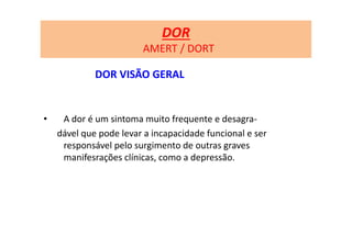 DOR
AMERT / DORT
DOR VISÃO GERAL
• A dor é um sintoma muito frequente e desagra-
dável que pode levar a incapacidade funcional e ser
responsável pelo surgimento de outras graves
manifesrações clínicas, como a depressão.
 
