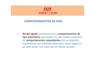 COMPORTAMENTOS DE DOR
• Na dor aguda, encontram-se os comportamentos de
tipo automático, que podem ou não ajudar o paciente.
Os comportamentos respondentes são as respostas
espontâneas aos estímulos dolorosos, como segurar o
pé após deixar cair sobre ele um objeto pesado.
DOR
AMERT / DORT
 