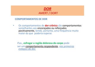 COMPORTAMENTOS DE DOR
• Os comportamentos de dor crônica são comportamentos
semelhantes aos encorajados ou reforçados
positivamente, tendo, portanto, uma frequência muito
maior da que poderia esperar.
P.ex., esfregar a região dolorosa do corpo pode
ser um comportamento respondente, nos primeiros
estágios da dor.
DOR
AMERT / DORT
 