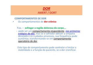 COMPORTAMENTOS DE DOR
• Os comportamentos de dor crônica
P.ex. – esfregar a região dolorosa do corpo...
- pode ser um comportamento respondente, nos primeiros
estágios da dor, mas se o sofredor obtiver a simpatia
desejada e os cuidados amorosos, sua frequência pode
aumentar, transformando-se em comportamento
operatório de dor.
Este tipo de comportamento pode controlar e limitar a
mobilidade e a função do paciente, se a dor cronificar.
DOR
AMERT / DORT
 