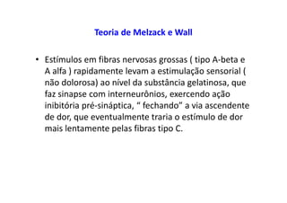 Teoria de Melzack e Wall
• Estímulos em fibras nervosas grossas ( tipo A-beta e
A alfa ) rapidamente levam a estimulação sensorial (
não dolorosa) ao nível da substância gelatinosa, que
faz sinapse com interneurônios, exercendo ação
inibitória pré-sináptica, “ fechando” a via ascendente
de dor, que eventualmente traria o estímulo de dor
mais lentamente pelas fibras tipo C.
 