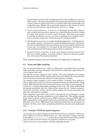 Software architecture
shared business function that is implemented once and available as a service to
other systems. This approach eliminates the need for data replication by allowing
various systems to request data when it is needed rather than permanently save
a redundant copy. Whether this is practicable depends on the amount of control
we have over the systems, and the frequency of access vs. change.
4. Service-oriented architectures. A service is a well-deﬁned function that is univer-
sally available and responds to requests (e.g. a shared business function). If there
are many such services, we need a service directory. And each service needs
to describe its interface in such a way that an application can negotiate with it.
Service-oriented architectures will be discussed in a separate module.
5. Distributed business processes is a single distributed application. A distributed pro-
cess usually contains a component to coordinate business processes. The bound-
ary between distributed business procedures and service-oriented architecture is
a fuzzy one. For example, we can expose all relevant business functions as ser-
vices and then encode the business process inside an application.
6. Business-to-business integration. In many cases, business functions may be avail-
able from outside suppliers or business partners. Business-to-business integra-
tion comes across the enterprise boundary.
Many integration projects consist of combination of multiple types of integration.
6.2 Loose and tight coupling
The core principle behind loose coupling is reducing the assumptions the two parties
make when they exchange information. The parties are components, applications, ser-
vices, programs and users.
The opposite of loose coupling is tight coupling. The more assumptions two parties
make about each other and the common protocol, the more efﬁcient the communication
can be, but the less tolerant the solution is of interruptions or changes.
An example of tight coupling is a local method invocation. Invoking a local method in-
side an application is based on a lot of assumptions between the called and the calling
routine. Both methods have to run in the same process, be written in same language (or
at least use a common intermediate language or byte code. The called method starts
processing immediately after the calling method makes the call. Another example is
synchronous invocation. In this case the calling method will resume processing only
when the called method completes.
Many integration approaches make remote communications by packaging a remote
data exchange into the same semantics as a local method call. This strategy resulted
in the notion of Remote method invocation (RMI) or Remote procedure call (RPC). RPC or
RMI is supported by many popular frameworks and platforms: CORBA, Java RMI and
RPC-style web services. RMI mimics local method invocation because developers are
familiar with that, and it allows postponing distribution decisions until deployment
time.
6.2.1 Example: TCP/IP low-grade integration
An example of low-grade integration using TCP/IP is shown in Figure 6.1. The exam-
ple is written in C#, but it is similar in Java or C. This code opens a socket connection
to the address securis.cs.uu.nl and sends two items (the amount of bytes and the
receiver name) across the network. No expensive middleware is required.
There are, however, some problems with this integration attempt:
90
 