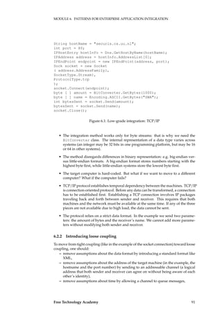 MODULE 6. PATTERNS FOR ENTERPRISE APPLICATION INTEGRATION
String hostName = "securis.cs.uu.nl";
int port = 80;
IPHostEntry hostInfo = Dns.GetHostByName(hostName);
IPAddress address = hostInfo.AddressList[0];
IPEndPoint endpoint = new IPEndPoint(address, port);
Sock socket = new Socket
( address.AddressFamily},
SocketType.Stream},
ProtocolType.tcp
);
socket.Connect(endpoint);
byte [ ] amount = BitConverter.GetBytes(1000);
byte [ ] name = Encoding.ASCII.GetBytes("SWA");
int bytesSent = socket.Send(amount);
bytesSent = socket.Send(name);
socket.Close();
Figure 6.1: Low-grade integration: TCP/IP
• The integration method works only for byte streams: that is why we need the
BitConverter class. The internal representation of a data type varies across
systems (an integer may be 32 bits in one programming platform, but may be 16
or 64 in other systems).
• The method disregards differences in binary representation: e.g. big-endian ver-
sus little-endian formats. A big-endian format stores numbers starting with the
highest byte ﬁrst, while little-endian systems store the lowest byte ﬁrst.
• The target computer is hard-coded. But what if we want to move to a different
computer? What if the computer fails?
• TCP/IP protocol establishes temporal dependency between the machines. TCP/IP
is connection-oriented protocol. Before any data can be transformed, a connection
has to be established ﬁrst. Establishing a TCP connection involves IP packages
traveling back and forth between sender and receiver. This requires that both
machines and the network must be available at the same time. If any of the three
pieces are not available due to high load, the data cannot be sent.
• The protocol relies on a strict data format. In the example we send two parame-
ters: the amount of bytes and the receiver’s name. We cannot add more parame-
ters without modifying both sender and receiver.
6.2.2 Introducing loose coupling
To move from tight coupling (like in the example of the socket connection) toward loose
coupling, one should:
– remove assumptions about the data format by introducing a standard format like
XML,
– remove assumptions about the address of the target machine (in the example, the
hostname and the port number) by sending to an addressable channel (a logical
address that both sender and receiver can agree on without being aware of each
other’s identity),
– remove assumptions about time by allowing a channel to queue messages,
Free Technology Academy 91
 