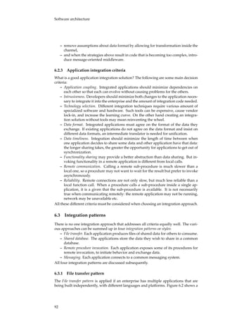 Software architecture
– remove assumptions about data format by allowing for transformation inside the
channel,
– and when the strategies above result in code that is becoming too complex, intro-
duce message-oriented middleware.
6.2.3 Application integration criteria
What is a good application integration solution? The following are some main decision
criteria:
– Application coupling. Integrated applications should minimize dependencies on
each other so that each can evolve without causing problems for the others.
– Intrusiveness. Developers should minimize both changes to the application neces-
sary to integrate it into the enterprise and the amount of integration code needed.
– Technology selection. Different integration techniques require various amount of
specialized software and hardware. Such tools can be expensive, cause vendor
lock-in, and increase the learning curve. On the other hand creating an integra-
tion solution without tools may mean reinventing the wheel.
– Data format. Integrated applications must agree on the format of the data they
exchange. If existing applications do not agree on the data format and insist on
different data formats, an intermediate translator is needed for uniﬁcation.
– Data timeliness. Integration should minimize the length of time between when
one application decides to share some data and other application have that data:
the longer sharing takes, the greater the opportunity for applications to get out of
synchronization.
– Functionality sharing may provide a better abstraction than data sharing. But in-
voking functionality in a remote application is different from local calls.
– Remote communication. Calling a remote sub-procedure is much slower than a
local one, so a procedure may not want to wait for the result but prefer to invoke
asynchronously.
– Reliability. Remote connections are not only slow, but much less reliable than a
local function call. When a procedure calls a sub-procedure inside a single ap-
plication, it is a given that the sub-procedure is available. It is not necessarily
true when communicating remotely: the remote application may not be running,
network may be unavailable etc.
All these different criteria must be considered when choosing an integration approach.
6.3 Integration patterns
There is no one integration approach that addresses all criteria equally well. The vari-
ous approaches can be summed up in four integration patterns or styles:
– File transfer. Each application produces ﬁles of shared data for others to consume.
– Shared database. The applications store the data they wish to share in a common
database.
– Remote procedure invocation. Each application exposes some of its procedures for
remote invocation, to initiate behavior and exchange data.
– Messaging. Each application connects to a common messaging system.
All four integration patterns are discussed subsequently.
6.3.1 File transfer pattern
The File transfer pattern is applied if an enterprise has multiple applications that are
being built independently, with different languages and platforms. Figure 6.2 shows a
92
 