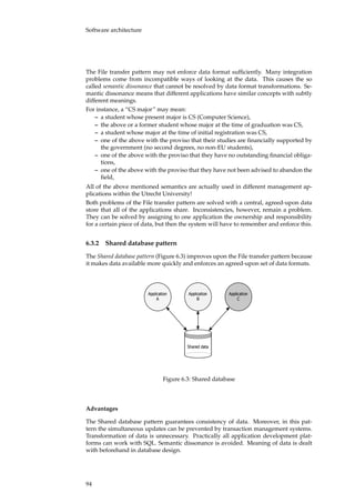 Software architecture
The File transfer pattern may not enforce data format sufﬁciently. Many integration
problems come from incompatible ways of looking at the data. This causes the so
called semantic dissonance that cannot be resolved by data format transformations. Se-
mantic dissonance means that different applications have similar concepts with subtly
different meanings.
For instance, a “CS major” may mean:
– a student whose present major is CS (Computer Science),
– the above or a former student whose major at the time of graduation was CS,
– a student whose major at the time of initial registration was CS,
– one of the above with the proviso that their studies are ﬁnancially supported by
the government (no second degrees, no non-EU students),
– one of the above with the proviso that they have no outstanding ﬁnancial obliga-
tions,
– one of the above with the proviso that they have not been advised to abandon the
ﬁeld,
All of the above mentioned semantics are actually used in different management ap-
plications within the Utrecht University!
Both problems of the File transfer pattern are solved with a central, agreed-upon data
store that all of the applications share. Inconsistencies, however, remain a problem.
They can be solved by assigning to one application the ownership and responsibility
for a certain piece of data, but then the system will have to remember and enforce this.
6.3.2 Shared database pattern
The Shared database pattern (Figure 6.3) improves upon the File transfer pattern because
it makes data available more quickly and enforces an agreed-upon set of data formats.
�����������
�
�����������
�
�����������
�
������ ����
Figure 6.3: Shared database
Advantages
The Shared database pattern guarantees consistency of data. Moreover, in this pat-
tern the simultaneous updates can be prevented by transaction management systems.
Transformation of data is unnecessary. Practically all application development plat-
forms can work with SQL. Semantic dissonance is avoided. Meaning of data is dealt
with beforehand in database design.
94
 