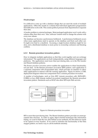 MODULE 6. PATTERNS FOR ENTERPRISE APPLICATION INTEGRATION
Disadvantages
It is difﬁcult to come up with a database design that can meet the needs of multiple
applications. Often this results in a schema that individual application programmers
ﬁnd difﬁcult to work with. This creates political pressure from departments to separate
their data.
A harder problem is external packages. Most packaged application won’t work with a
schema other than their own. Also, software vendors tend to change the schema with
every new release.
The database can become a performance bottleneck. A performance bottleneck occurs
when many applications need to operate on the database and block each other out.
It might even lead to a deadlock. Accessing a single-location database might be too
slow, and a distributed database is more prone to ownership confusion and blocking
conﬂicts.
6.3.3 Remote procedure invocation pattern
How to integrate multiple applications so that they work together and can exchange
information? The applications are built independently, using different languages and
platforms. The applications need more than just sharing data, as in the File transfer
and Shared database patterns.
The Remote procedure invocation pattern enables the applications to share functionality,
not just data. In the Remote procedure invocation (RPI) pattern, each application is
a separate component with encapsulated data, which provides an interface to allow
other applications to interact with the running application. Figure 6.4 shows a UML
deployment diagram where two components have a remote procedure invocation.
A number of technologies, such as Unix RPC (remote procedure call), JSON-RPC,
CORBA or Java RMI (remote method invocation) implement the Remote procedure
invocation pattern. Standards such as SOAP also allow RPI-style Web services.
���������
���������
����
����������
����
Figure 6.4: Remote procedure invocation
RPI is more than just sharing data. The Shared database pattern provides an unencap-
sulated data structure. In order to apply object-oriented techniques like information
hiding, we want to hide the raw data behind access methods, but this behavior needs
to be copied at every location. If we want to centralize the functionality of the Data
mapper pattern, we need a way to call its methods remotely.
Free Technology Academy 95
 