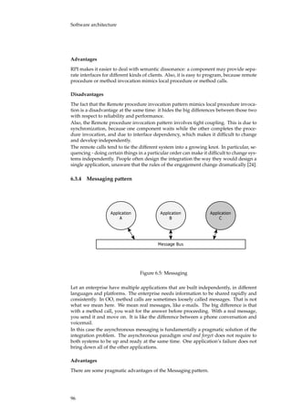 Software architecture
Advantages
RPI makes it easier to deal with semantic dissonance: a component may provide sepa-
rate interfaces for different kinds of clients. Also, it is easy to program, because remote
procedure or method invocation mimics local procedure or method calls.
Disadvantages
The fact that the Remote procedure invocation pattern mimics local procedure invoca-
tion is a disadvantage at the same time: it hides the big differences between those two
with respect to reliability and performance.
Also, the Remote procedure invocation pattern involves tight coupling. This is due to
synchronization, because one component waits while the other completes the proce-
dure invocation, and due to interface dependency, which makes it difﬁcult to change
and develop independently.
The remote calls tend to tie the different system into a growing knot. In particular, se-
quencing - doing certain things in a particular order can make it difﬁcult to change sys-
tems independently. People often design the integration the way they would design a
single application, unaware that the rules of the engagement change dramatically [24].
6.3.4 Messaging pattern
�����������
�
�����������
�
�����������
�
�����������
Figure 6.5: Messaging
Let an enterprise have multiple applications that are built independently, in different
languages and platforms. The enterprise needs information to be shared rapidly and
consistently. In OO, method calls are sometimes loosely called messages. That is not
what we mean here. We mean real messages, like e-mails. The big difference is that
with a method call, you wait for the answer before proceeding. With a real message,
you send it and move on. It is like the difference between a phone conversation and
voicemail.
In this case the asynchronous messaging is fundamentally a pragmatic solution of the
integration problem. The asynchronous paradigm send and forget does not require to
both systems to be up and ready at the same time. One application’s failure does not
bring down all of the other applications.
Advantages
There are some pragmatic advantages of the Messaging pattern.
96
 