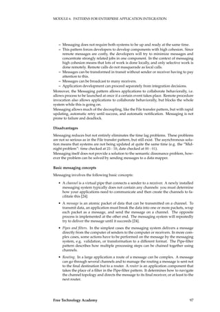 MODULE 6. PATTERNS FOR ENTERPRISE APPLICATION INTEGRATION
– Messaging does not require both systems to be up and ready at the same time.
– This pattern forces developers to develop components with high cohesion. Since
remote messages are costly, the developers will try to minimize messages and
concentrate strongly related jobs in one component. In the context of messaging
high cohesion means that lots of work is done locally, and only selective work is
done remotely. Remote calls do not masquerade as local calls.
– Messages can be transformed in transit without sender or receiver having to pay
attention to this.
– Messages can be broadcast to many receivers.
– Application development can proceed separately from integration decisions.
Moreover, the Messaging pattern allows applications to collaborate behaviorally, i.e.
allows process to be launched at once if a certain event takes place. Remote procedure
invocation also allows applications to collaborate behaviorally, but blocks the whole
system while this is going on.
Messaging allows much of the decoupling, like the File transfer pattern, but with rapid
updating, automatic retry until success, and automatic notiﬁcation. Messaging is not
prone to failure and deadlock.
Disadvantages
Messaging reduces but not entirely eliminates the time lag problems. These problems
are not so serious as in the File transfer pattern, but still exist. The asynchronous solu-
tion means that systems are not being updated at quite the same time (e.g. the “Mid-
night problem”: time checked at 23 : 59, date checked at 00 : 01).
Messaging itself does not provide a solution to the semantic dissonance problem, how-
ever the problem can be solved by sending messages to a data mapper.
Basic messaging concepts
Messaging involves the following basic concepts:
• A channel is a virtual pipe that connects a sender to a receiver. A newly installed
messaging system typically does not contain any channels: you must determine
how your applications need to communicate and then create the channels to fa-
cilitate this [24].
• A message is an atomic packet of data that can be transmitted on a channel. To
transmit data, an application must break the data into one or more packets, wrap
each packet as a message, and send the message on a channel. The opposite
process is implemented at the other end. The messaging system will repeatedly
try to deliver the message until it succeeds [24].
• Pipes and ﬁlters. In the simplest cases the messaging system delivers a message
directly from the computer of senders to the computer or receivers. In more com-
plex cases, some actions have to be performed on the message by the messaging
system, e.g. validation, or transformation to a different format. The Pipe-ﬁlter
pattern describes how multiple processing steps can be chained together using
channels.
• Routing. In a large application a route of a message can be complex. A message
can go through several channels and to manage the routing a message is sent not
to the ﬁnal destination but to a router. A router is an application component that
takes the place of a ﬁlter in the Pipe-ﬁlter pattern. It determines how to navigate
the channel topology and directs the message to its ﬁnal receiver, or at least to the
next router.
Free Technology Academy 97
 
