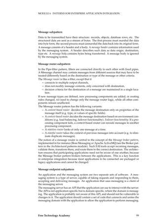 MODULE 6. PATTERNS FOR ENTERPRISE APPLICATION INTEGRATION
Message subpattern
Data to be transmitted have their structure: records, objects, database rows, etc. The
structured data are sent as a stream of bytes. The ﬁrst process must marshal the data
into byte form, the second process must unmarshal the data back into its original form.
A message consists of a header and a body. A message header contains information used
by the messaging system. A header describes such data as data origin, destination,
type etc. A message body contains bytes being transferred. A message body is ignored
by the messaging system.
Message router subpattern
In the Pipe-ﬁlter pattern, ﬁlters are connected directly to each other with ﬁxed pipes.
A Mmssage channel may contain messages from different sources that may have to be
treated differently based on the destination or type of the message or other criteria.
The Message router is like a ﬁlter, except that it
– connects to multiple output channels,
– does not modify message contents, only concerned with destination,
– decision criteria for the destination of a message are maintained in a single loca-
tion.
If new message types are deﬁned, new processing components are added, or routing
rules changed, we need to change only the message router logic, while all other com-
ponents remain unaffected.
The Message router pattern has the following variants:
– A content-based router decides the message destination only on properties of the
message itself (e.g. type, or values of speciﬁc ﬁelds).
– A context-based router decides the message destination based on environment con-
ditions (e.g. load balancing, failover functionality). Failover functionality: If a pro-
cessing component fails, a context-based router can reroute messages to another
processing component.
– A stateless router looks at only one message at a time.
– A stateful router takes the context of previous messages into account (e.g. to elim-
inate duplicate messages).
The notion of a message router is central to the concept of the Message broker pattern,
implemented in for instance JBoss Messaging or Apache ActiveMQ (see the Broker pat-
tern in the Architectural patterns module). Such EAI tools accept incoming messages,
validate them, transform them, and route them to the correct destination. The architec-
ture ensures that participating applications need not be aware of one another, because
the Message broker pattern brokers between the applications. This is a key function
in enterprise integration because most applications to be connected are packaged or
legacy applications and cannot be changed.
Message endpoint subpattern
An application and the messaging system are two separate sets of software. A mes-
saging system is a type of server, capable of taking requests and responding to them,
accepting and delivering messages. An application that uses messaging is a client of
the messaging server.
The messaging server has an API that the application can use to interact with the server.
The API is not application-speciﬁc but is domain speciﬁc, where the domain is messag-
ing. The application is probably not aware of this API, and should not be vulnerable to
changes in it. The application should contain a set of code that connects and unites the
messaging domain with the application to allow the application to perform messaging.
Free Technology Academy 99
 