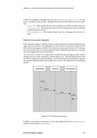 MODULE 6. PATTERNS FOR ENTERPRISE APPLICATION INTEGRATION
In JMS, for example, a message consumer uses MessageConsumer.receive to con-
sume a message synchronously. MessageConsumer has three different receive meth-
ods:
– receive(): This method blocks until a message is available and then returns it;
– receive(long): This method waits for the next message that arrives within the
speciﬁed timeout interval.
– receiveNoWait(): This method checks once for a message and returns it or
null;
Event-driven consumer subpattern
If the channel is empty, a polling consumer will spend processor time looking for mes-
sages that are not there. The alternative to this solution is to let the channel tell the
client when a message is available. It is also known as an asynchronous receiver, because
the receiver does not have a running thread until a callback thread delivers a message.
An event triggers the receiver into action.
An event-driven consumer is an object that is invoked by the messaging system when a
message arrives on the consumer’s channel (Figure 6.7). The messaging system also
invokes an application speciﬁc callback. An Event-Driven Consumer has an applica-
tion speciﬁc implementation that conﬁrms to a known API deﬁned by the messaging
system.
����������������� ������������ ����������������������
�������
���������
���������
��������
Figure 6.7: Event-driven consumer
In JMS, an event-driven consumer is a class that implements the MessageListener
interface with method onMessage().
Free Technology Academy 101
 
