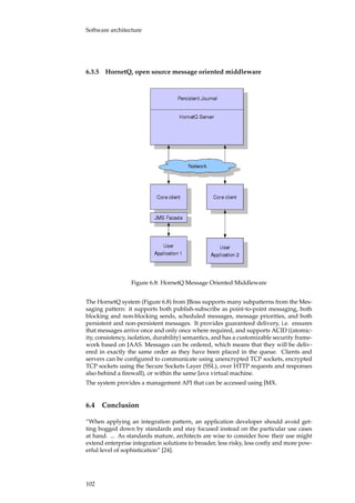 Software architecture
6.3.5 HornetQ, open source message oriented middleware
Figure 6.8: HornetQ Message Oriented Middleware
The HornetQ system (Figure 6.8) from JBoss supports many subpatterns from the Mes-
saging pattern: it supports both publish-subscribe as point-to-point messaging, both
blocking and non-blocking sends, scheduled messages, message priorities, and both
persistent and non-persistent messages. It provides guaranteed delivery, i.e. ensures
that messages arrive once and only once where required, and supports ACID ((atomic-
ity, consistency, isolation, durability) semantics, and has a customizable security frame-
work based on JAAS. Messages can be ordered, which means that they will be deliv-
ered in exactly the same order as they have been placed in the queue. Clients and
servers can be conﬁgured to communicate using unencrypted TCP sockets, encrypted
TCP sockets using the Secure Sockets Layer (SSL), over HTTP requests and responses
also behind a ﬁrewall), or within the same Java virtual machine.
The system provides a management API that can be accessed using JMX.
6.4 Conclusion
“When applying an integration pattern, an application developer should avoid get-
ting bogged down by standards and stay focused instead on the particular use cases
at hand. ... As standards mature, architects are wise to consider how their use might
extend enterprise integration solutions to broader, less risky, less costly and more pow-
erful level of sophistication” [24].
102
 