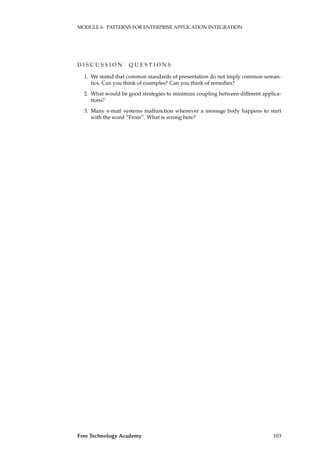MODULE 6. PATTERNS FOR ENTERPRISE APPLICATION INTEGRATION
D I S C U S S I O N Q U E S T I O N S
1. We stated that common standards of presentation do not imply common seman-
tics. Can you think of examples? Can you think of remedies?
2. What would be good strategies to minimize coupling between different applica-
tions?
3. Many e-mail systems malfunction whenever a message body happens to start
with the word “From”. What is wrong here?
Free Technology Academy 103
 