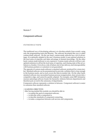 Module 7
Component software
I N T R O D U C T I O N
The traditional way of developing software is to develop entirely from scratch, using
only the programming tools and libraries. The software developed this way is called
custom-made software. On the one hand, custom-made software has a lot of advan-
tages. It is optimally adapted to the user’s business model, it uses optimal solutions in
the local areas of expertise and takes advantage of domain knowledge. On the other
hand, custom-made software is very expensive. Custom-made software will have sub-
optimal solutions in all but the local areas of expertise, and chasing state-of-the-art so-
lutions is a burden. It involves a risk of failure and of late delivery, and interoperability
with business partners or customers is not guaranteed.
The opposite of custom-made software is standard software, produced for a mass mar-
ket. Standard software can be parameterized to provide a solution that is close enough
to the business needs, and as such covers the time-to-market risk. On the other hand,
standard software may necessitate business process reorganization, does not provide a
competitive edge, and cannot be quickly adapted. For example, some ERP (enterprise
resource planning) software ﬁxates the hierarchic relations between departments and
therefore puts an end to the autonomy of departments.
Component software represents a solution in between. Component software is easier
to customize than standard software.
LEARNING OBJECTIVES
After having studied this module you should be able to:
– to explain the goal of component software,
– to describe what a component is,
– to describe standards of component connecting,
– to make a comparison between web services and components.
108
 