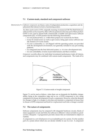 MODULE 7. COMPONENT SOFTWARE
7.1 Custom-made, standard and component software
Software components are binary units of independent production, acquisition and de-DEFINITION 7.1
ployment that interact to form a functioning system.
An often used word is COTS, originally meaning: Commercial Off-The-Shelf Software:
software that can be reused by other software products to become part of their product.
COTS is now used to denote both commercially available and open-source software
components [22]. A COTS product has the following characteristics:
– it is not produced here, i.e. within these projects nor exclusively for them;
– it may be closed-source as well as open source, being open source software usu-
ally treated as if it were closed;
– it is not a commodity, i.e. not shipped with the operating system, nor provided
with the development environment, nor generally included in any pre-existing
platform;
– it is integrated into the ﬁnal delivered system, i.e. it is not a development tool;
– it is not controllable, in terms of provided features and their evolution.
Component assembly allows for individual investment/performance trade off choices,
and components may be combined with custom-made components. The trade-off in
Figure 7.1: Custom-made or bought component
Figure 7.1 can be read as follows: when there are no demands for ﬂexibility, change-
ability, being at the competitive edge and so on, a COTS component is very cheap
compared to in-house development of such a component. However, when the demand
for changes is high, it is cheaper to develop and maintain a component in-house than
to choose a COTS component and look for a replacement each time a change is needed.
7.2 The nature of components
Software components may be compared with integrated hardware circuits, blocks of
stereo equipment or nuts and bolts, but software is different: it does not deliver a prod-
uct but a blueprint. A programmer provides classes that are instantiated to objects at
runtime.
A component is a unit of deployment; it is an isolatable part of a system. It is the smallest
part of a system about which one can decide whether to use it or not. A component
Free Technology Academy 109
 