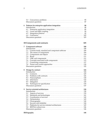 2 CONTENTS
5.3 Concurrency problems . . . . . . . . . . . . . . . . . . . . . . . . . . . . . 85
Discussion questions . . . . . . . . . . . . . . . . . . . . . . . . . . . . . . . . . 87
6 Patterns for enterprise application integration 88
Introduction . . . . . . . . . . . . . . . . . . . . . . . . . . . . . . . . . . . . . . 88
6.1 Enterprise application integration . . . . . . . . . . . . . . . . . . . . . . . 89
6.2 Loose and tight coupling . . . . . . . . . . . . . . . . . . . . . . . . . . . . 90
6.3 Integration patterns . . . . . . . . . . . . . . . . . . . . . . . . . . . . . . . 92
6.4 Conclusion . . . . . . . . . . . . . . . . . . . . . . . . . . . . . . . . . . . . 102
Discussion questions . . . . . . . . . . . . . . . . . . . . . . . . . . . . . . . . . 103
III Components and contracts 105
7 Component software 108
Introduction . . . . . . . . . . . . . . . . . . . . . . . . . . . . . . . . . . . . . . 108
7.1 Custom-made, standard and component software . . . . . . . . . . . . . 109
7.2 The nature of components . . . . . . . . . . . . . . . . . . . . . . . . . . . 109
7.3 Components and objects . . . . . . . . . . . . . . . . . . . . . . . . . . . . 110
7.4 Reuse . . . . . . . . . . . . . . . . . . . . . . . . . . . . . . . . . . . . . . . 111
7.5 UML and components . . . . . . . . . . . . . . . . . . . . . . . . . . . . . 111
7.6 Concepts associated with components . . . . . . . . . . . . . . . . . . . . 115
7.7 Connecting components . . . . . . . . . . . . . . . . . . . . . . . . . . . . 117
7.8 Future and current approaches . . . . . . . . . . . . . . . . . . . . . . . . 118
Discussion questions . . . . . . . . . . . . . . . . . . . . . . . . . . . . . . . . . 122
8 Design by contract 124
Introduction . . . . . . . . . . . . . . . . . . . . . . . . . . . . . . . . . . . . . . 124
8.1 Contracts . . . . . . . . . . . . . . . . . . . . . . . . . . . . . . . . . . . . . 125
8.2 Problems with contracts . . . . . . . . . . . . . . . . . . . . . . . . . . . . 126
8.3 Polymorphism . . . . . . . . . . . . . . . . . . . . . . . . . . . . . . . . . . 130
8.4 Inheritance . . . . . . . . . . . . . . . . . . . . . . . . . . . . . . . . . . . . 132
8.5 Delegation . . . . . . . . . . . . . . . . . . . . . . . . . . . . . . . . . . . . 135
8.6 Techniques for speciﬁcation . . . . . . . . . . . . . . . . . . . . . . . . . . 135
Discussion questions . . . . . . . . . . . . . . . . . . . . . . . . . . . . . . . . . 137
9 Service oriented architectures 138
Introduction . . . . . . . . . . . . . . . . . . . . . . . . . . . . . . . . . . . . . . 138
9.1 Aspects of services . . . . . . . . . . . . . . . . . . . . . . . . . . . . . . . 139
9.2 Standards and technologies . . . . . . . . . . . . . . . . . . . . . . . . . . 141
9.3 Coordination of services . . . . . . . . . . . . . . . . . . . . . . . . . . . . 142
9.4 Orchestration . . . . . . . . . . . . . . . . . . . . . . . . . . . . . . . . . . 143
9.5 Choreography . . . . . . . . . . . . . . . . . . . . . . . . . . . . . . . . . . 144
9.6 Security and reliability . . . . . . . . . . . . . . . . . . . . . . . . . . . . . 144
9.7 Platforms for service-oriented architectures . . . . . . . . . . . . . . . . . 145
9.8 RESTful webservices . . . . . . . . . . . . . . . . . . . . . . . . . . . . . . 146
Discussion questions . . . . . . . . . . . . . . . . . . . . . . . . . . . . . . . . . 146
Bibliography 148
 