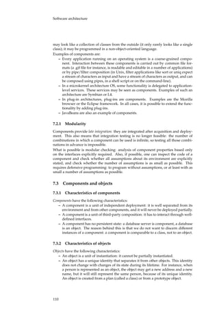 Software architecture
may look like a collection of classes from the outside (it only rarely looks like a single
class); it may be programmed in a non-object-oriented language.
Examples of components are:
– Every application running on an operating system is a coarse-grained compo-
nent. Interaction between these components is carried out by common ﬁle for-
mats (a .gif ﬁle for instance, is readable and editable in a number of applications)
or by pipe/ﬁlter composition (in Unix, ﬁlter applications like sort or uniq expect
a stream of characters as input and have a stream of characters as output, and can
be composed using pipes, in a shell script or on the command-line).
– In a microkernel architecture OS, some functionality is delegated to application-
level services. These services may be seen as components. Examples of such an
architecture are Symbian or L4.
– In plug-in architectures, plug-ins are components. Examples are the Mozilla
browser or the Eclipse framework. In all cases, it is possible to extend the func-
tionality by adding plug-ins.
– JavaBeans are also an example of components.
7.2.1 Modularity
Components provide late integration: they are integrated after acquisition and deploy-
ment. This also means that integration testing is no longer feasible: the number of
combinations in which a component can be used is inﬁnite, so testing all those combi-
nations in advance is impossible.
What is possible is modular checking: analysis of component properties based only
on the interfaces explicitly required. Also, if possible, one can inspect the code of a
component and check whether all assumptions about its environment are explicitly
stated, and check whether the number of assumptions is as small as possible. This
requires defensive programming: to program without assumptions, or at least with as
small a number of assumptions as possible.
7.3 Components and objects
7.3.1 Characteristics of components
Components have the following characteristics:
– A component is a unit of independent deployment: it is well separated from its
environment and from other components, and it will never be deployed partially.
– A component is a unit of third-party composition: it has to interact through well-
deﬁned interfaces.
– A component has no persistent state: a database server is component, a database
is an object. The reason behind this is that we do not want to discern different
instances of a component: a component is comparable to a class, not to an object.
7.3.2 Characteristics of objects
Objects have the following characteristics:
– An object is a unit of instantiation: it cannot be partially instantiated.
– An object has a unique identity that separates it from other objects. This identity
does not change with changes of its state during its lifetime. For instance, when
a person is represented as an object, the object may get a new address and a new
name, but it will still represent the same person, because of its unique identity.
An object is created from a plan (called a class) or from a prototype object.
110
 
