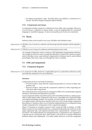MODULE 7. COMPONENT SOFTWARE
– An object encapsulates a state. Its initial state is provided by a constructor or a
factory. The state changes during the objects lifetime.
7.3.3 Components and classes
A component usually consists of a collection of classes (like a Java package). However,
it is not always a collection of classes inside: it may be implemented in a functional
language or assembly language. A class is necessarily part of only one component.
7.4 Reuse
Software units can be reused in two ways: blackbox and whitebox reuse.
Blackbox reuse is reuse of a software unit knowing only the interface and its speciﬁca-DEFINITION 7.2
tion.
Whitebox reuse is reuse of a software unit knowing its source code.DEFINITION 7.3
An example of black-box reuse is using an API (application programming interface).
An example of white box reuse is using class libraries or frameworks. Reuse of compo-
nents is blackbox reuse: open software components for instance may be used without
knowledge of the source code, even though the code is available.
7.5 UML and components
7.5.1 Component diagrams
A component in UML stands for a replaceable part of a system that conforms to andDEFINITION 7.4
provides the realization of a set of interfaces.
Interfaces
Components can have two kinds of interfaces:
– Provided interfaces: those that the component provides as a service to other com-
ponents, and
– Required interfaces: those that the component conforms to when requesting ser-
vices from other components.
The model element for components has changed in UML 2.0 to accommodate required
interfaces, hierarchical decomposition and ports.
Good components deﬁne crisp abstractions with well-deﬁned interfaces, making it pos-
sible to easily replace older components with newer, compatible ones. Interfaces bridge
your logical and design models. For example, you may specify an interface for a class
in a logical model, and that same interface will carry over to some design component
that realizes it. Interfaces allow you to build the implementation of a component using
smaller components by wiring ports on the components together.
Figure 7.2 presents an example component model, using the UML 2 notation. In UML
before version 2.0, the model element for a component looked like the small icon in the
upper right hand side, and required interfaces (now represented by “sockets”) were
not shown. The model element was changed because a component is now regarded as
a special case of a structured class: there really is not much of a semantic distinction
between classes and components. It is often useful, however, to use the component
Free Technology Academy 111
 