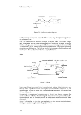 Software architecture
Figure 7.2: UML component diagram
notation for replaceable units, especially if these do not map directly to a single class in
the implementation.
UML 2.0 components are modeled as simple rectangles. UML 2.0 uses the compo-
nent presentation of UML 1.x as a visual stereotype within the rectangle to indicate
that the rectangle represents a component (but a textual stereotype is also acceptable).
A component diagram models dependencies, either between components or between
components and interfaces. The lollipop symbol indicates a provided (implemented)
interface and the socket symbol indicates a required interface.
Ports
Figure 7.3: Ports
In an encapsulated component, all of the interactions into and out of the component pass
through ports. A port can be seen as an explicit window into the component. A port
has a uniquely identifying name. The externally visible behavior of the component is
the sum of its ports.
Ports permit the interfaces of a component to be divided into discrete packages that
can be used independently. The internal parts of a component may interact through a
speciﬁc external port, so that each part can be independent of the requirements of the
other part.
Figure 7.3 shows that the provided interface Load Attractions and the required interface
Booking are combined together into the port attractions.
112
 