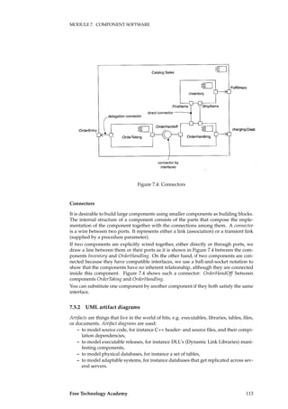 MODULE 7. COMPONENT SOFTWARE
Figure 7.4: Connectors
Connectors
It is desirable to build large components using smaller components as building blocks.
The internal structure of a component consists of the parts that compose the imple-
mentation of the component together with the connections among them. A connector
is a wire between two ports. It represents either a link (association) or a transient link
(supplied by a procedure parameter).
If two components are explicitly wired together, either directly or through ports, we
draw a line between them or their ports as it is shown in Figure 7.4 between the com-
ponents Inventory and OrderHandling. On the other hand, if two components are con-
nected because they have compatible interfaces, we use a ball-and-socket notation to
show that the components have no inherent relationship, although they are connected
inside this component. Figure 7.4 shows such a connector: OrderHandOff between
components OrderTaking and OrderHandling.
You can substitute one component by another component if they both satisfy the same
interface.
7.5.2 UML artifact diagrams
Artifacts are things that live in the world of bits, e.g. executables, libraries, tables, ﬁles,
or documents. Artifact diagrams are used:
– to model source code, for instance C++ header- and source ﬁles, and their compi-
lation dependencies,
– to model executable releases, for instance DLL’s (Dynamic Link Libraries) mani-
festing components,
– to model physical databases, for instance a set of tables,
– to model adaptable systems, for instance databases that get replicated across sev-
eral servers.
Free Technology Academy 113
 