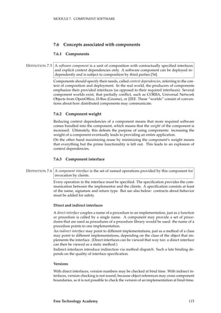 MODULE 7. COMPONENT SOFTWARE
7.6 Concepts associated with components
7.6.1 Components
A software component is a unit of composition with contractually speciﬁed interfacesDEFINITION 7.5
and explicit context dependencies only. A software component can be deployed in-
dependently and is subject to composition by third parties [54].
Components should specify their needs, called context dependencies, referring to the con-
text of composition and deployment. In the real world, the producers of components
emphasize their provided interfaces (as opposed to their required interfaces). Several
component worlds exist, that partially conﬂict, such as CORBA, Universal Network
Objects from OpenOfﬁce, D-Bus (Gnome), or J2EE. These “worlds” consist of conven-
tions about how distributed components may communicate.
7.6.2 Component weight
Reducing context dependencies of a component means that more required software
comes bundled into the component, which means that the weight of the component is
increased. Ultimately, this defeats the purpose of using components: increasing the
weight of a component eventually leads to providing an entire application.
On the other hand maximizing reuse by minimizing the component’s weight means
that everything but the prime functionality is left out. This leads to an explosion of
context dependencies.
7.6.3 Component interface
A component interface is the set of named operations provided by this component forDEFINITION 7.6
invocation by clients.
Every operation in the interface must be speciﬁed. The speciﬁcation provides the com-
munication between the implementor and the clients. A speciﬁcation consists at least
of the name, signature and return type. But see also below: contracts about behavior
must be added for safety.
Direct and indirect interfaces
A direct interface couples a name of a procedure to an implementation, just as a function
or procedure is called by a single name. A component may provide a set of proce-
dures that are used as procedures of a procedure library would be used: the name of a
procedure points to one implementation.
An indirect interface may point to different implementations, just as a method of a class
may point to different implementations, depending on the class of the object that im-
plements the interface. (Direct interfaces can be viewed that way too: a direct interface
can then be viewed as a static method.)
Indirect interfaces introduce indirection via method dispatch. Such a late binding de-
pends on the quality of interface speciﬁcation.
Versions
With direct interfaces, version numbers may be checked at bind time. With indirect in-
terfaces, version checking is not sound, because object references may cross component
boundaries, so it is not possible to check the version of an implementation at bind-time.
Free Technology Academy 115
 