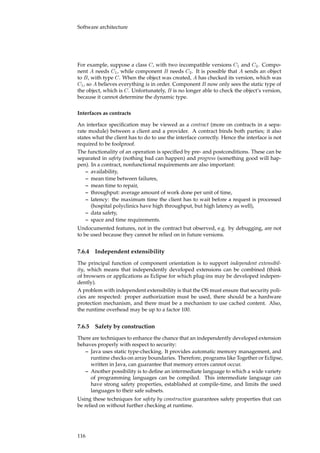 Software architecture
For example, suppose a class C, with two incompatible versions C1 and C2. Compo-
nent A needs C1, while component B needs C2. It is possible that A sends an object
to B, with type C. When the object was created, A has checked its version, which was
C1, so A believes everything is in order. Component B now only sees the static type of
the object, which is C. Unfortunately, B is no longer able to check the object’s version,
because it cannot determine the dynamic type.
Interfaces as contracts
An interface speciﬁcation may be viewed as a contract (more on contracts in a sepa-
rate module) between a client and a provider. A contract binds both parties; it also
states what the client has to do to use the interface correctly. Hence the interface is not
required to be foolproof.
The functionality of an operation is speciﬁed by pre- and postconditions. These can be
separated in safety (nothing bad can happen) and progress (something good will hap-
pen). In a contract, nonfunctional requirements are also important:
– availability,
– mean time between failures,
– mean time to repair,
– throughput: average amount of work done per unit of time,
– latency: the maximum time the client has to wait before a request is processed
(hospital polyclinics have high throughput, but high latency as well),
– data safety,
– space and time requirements.
Undocumented features, not in the contract but observed, e.g. by debugging, are not
to be used because they cannot be relied on in future versions.
7.6.4 Independent extensibility
The principal function of component orientation is to support independent extensibil-
ity, which means that independently developed extensions can be combined (think
of browsers or applications as Eclipse for which plug-ins may be developed indepen-
dently).
A problem with independent extensibility is that the OS must ensure that security poli-
cies are respected: proper authorization must be used, there should be a hardware
protection mechanism, and there must be a mechanism to use cached content. Also,
the runtime overhead may be up to a factor 100.
7.6.5 Safety by construction
There are techniques to enhance the chance that an independently developed extension
behaves properly with respect to security:
– Java uses static type-checking. It provides automatic memory management, and
runtime checks on array boundaries. Therefore, programs like Together or Eclipse,
written in Java, can guarantee that memory errors cannot occur.
– Another possibility is to deﬁne an intermediate language to which a wide variety
of programming languages can be compiled. This intermediate language can
have strong safety properties, established at compile-time, and limits the used
languages to their safe subsets.
Using these techniques for safety by construction guarantees safety properties that can
be relied on without further checking at runtime.
116
 