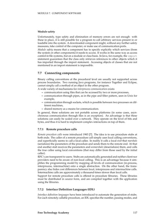 MODULE 7. COMPONENT SOFTWARE
Module safety
Unfortunately, type safety and elimination of memory errors are not enough: with
these in place, it is still possible for a program to call arbitrary services present in or
loadable into the system. A downloaded component might, without any further safety
measures, take control of the computer, or make use of communication ports.
Module safety means that a component has to specify explicitly which services (from
the system or other components) it needs to access. It works in the same way as access
control in ﬁle systems, but on a module or class basis. In Java, for example, the import
statement guarantees that the class only retrieves references to other objects which it
has imported through the import statement. Accessing objects of classes that are not
mentioned in an import statement is impossible.
7.7 Connecting components
Binary calling conventions at the procedural level are usually not supported across
process boundaries. Two running Java programs, for instance Together and Eclipse,
cannot simply call a method of an object in the other program.
A wide variety of mechanisms for interprocess communication exists:
– communication using ﬁles that can be accessed by two or more processes,
– communication through pipes, as in the pipe and ﬁlter pattern, seen in Unix for
example,
– communication through sockets, which is possible between two processes on dif-
ferent machines,
– shared memory as a means for communication.
In general, these solutions are not portable across platforms (in some cases, asyn-
chronous communication through ﬁles is an exception). An advantage is that these
solutions can easily be scaled over a network. They operate on the level of bits and
bytes, and thus it is hard to implement complex interactions on top of them.
7.7.1 Remote procedure calls
Remote procedure calls were introduced 1983 [7]. The idea is to use procedure stubs at
both ends. The caller of a remote procedure call simply uses local calling conventions,
and superﬁcially seems to call a local callee. In reality it calls a local stub that marshals
(serializes) the parameters of the procedure and sends them to the remote end. At that
end another stub receives the parameters and unmarshals (deserializes) them, and calls
the true callee using local conventions (that may differ from those used by the initial
caller).
RPC’s are transparent to users. Stubs are automatically generated and neither client nor
providers need to be aware of non-local calling. This is an advantage because it sim-
pliﬁes the programming model by mapping all levels of communication (in-process,
interprocess, intermachine) onto a single abstraction. On the other hand, the trans-
parency also hides cost differences between local, interprocess and intermachine calls.
Intermachine calls are approximately a thousand times slower than local calls.
Support for remote procedure calls is offered in procedure libraries. These libraries
must be distributed in source form, and are compiled together with the application
using the libraries.
7.7.2 Interface Deﬁnition Languages (IDL)
Interface deﬁnition languages have been introduced to automate the generation of stubs.
For each remotely callable procedure, an IDL speciﬁes the number, passing modes, and
Free Technology Academy 117
 