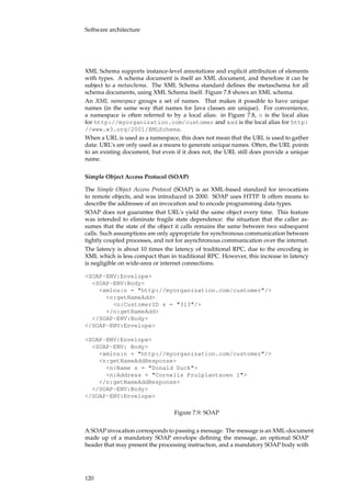 Software architecture
XML Schema supports instance-level annotations and explicit attribution of elements
with types. A schema document is itself an XML document, and therefore it can be
subject to a metaschema. The XML Schema standard deﬁnes the metaschema for all
schema documents, using XML Schema itself. Figure 7.8 shows an XML schema.
An XML namespace groups a set of names. That makes it possible to have unique
names (in the same way that names for Java classes are unique). For convenience,
a namespace is often referred to by a local alias: in Figure 7.8, n is the local alias
for http://myorganization.com/customer and xsd is the local alias for http:
//www.w3.org/2001/XMLSchema.
When a URL is used as a namespace, this does not mean that the URL is used to gather
data: URL’s are only used as a means to generate unique names. Often, the URL points
to an existing document, but even if it does not, the URL still does provide a unique
name.
Simple Object Access Protocol (SOAP)
The Simple Object Access Protocol (SOAP) is an XML-based standard for invocations
to remote objects, and was introduced in 2000. SOAP uses HTTP. It offers means to
describe the addressee of an invocation and to encode programming data types.
SOAP does not guarantee that URL’s yield the same object every time. This feature
was intended to eliminate fragile state dependence: the situation that the caller as-
sumes that the state of the object it calls remains the same between two subsequent
calls. Such assumptions are only appropriate for synchronous communication between
tightly coupled processes, and not for asynchronous communication over the internet.
The latency is about 10 times the latency of traditional RPC, due to the encoding in
XML which is less compact than in traditional RPC. However, this increase in latency
is negligible on wide-area or internet connections.
<SOAP-ENV:Envelope>
<SOAP-ENV:Body>
<xmlns:n = "http://myorganization.com/customer"/>
<n:getNameAdd>
<n:CustomerID s = "313"/>
</n:getNameAdd>
</SOAP-ENV:Body>
</SOAP-ENV:Envelope>
<SOAP-ENV:Envelope>
<SOAP-ENV: Body>
<xmlns:n = "http://myorganization.com/customer"/>
<n:getNameAddResponse>
<n:Name s = "Donald Duck">
<n:Address = "Cornelis Prulplantsoen 1">
</n:getNameAddResponse>
</SOAP-ENV:Body>
</SOAP-ENV:Envelope>
Figure 7.9: SOAP
A SOAP invocation corresponds to passing a message. The message is an XML-document
made up of a mandatory SOAP envelope deﬁning the message, an optional SOAP
header that may present the processing instruction, and a mandatory SOAP body with
120
 